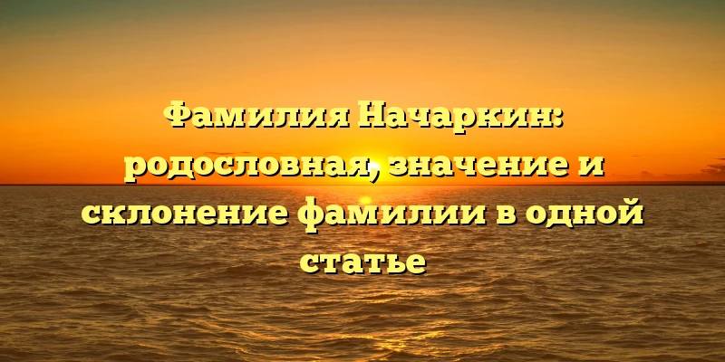 Фамилия Начаркин: родословная, значение и склонение фамилии в одной статье Фамилия Начаркин: родословная, значение и склонение фамилии в одной статье