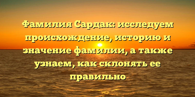 Фамилия Сардак: исследуем происхождение, историю и значение фамилии, а также узнаем, как склонять ее правильно