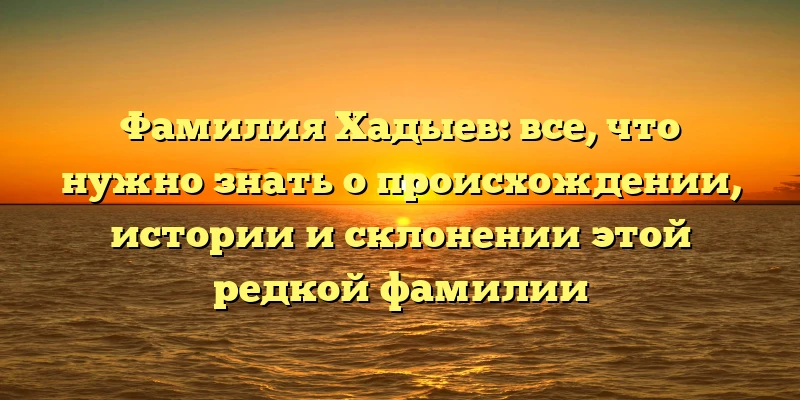Фамилия Хадыев: все, что нужно знать о происхождении, истории и склонении этой редкой фамилии