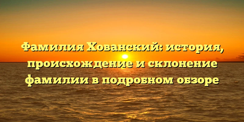 Фамилия Хованский: история, происхождение и склонение фамилии в подробном обзоре