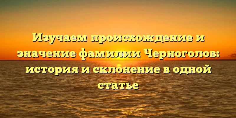 Изучаем происхождение и значение фамилии Черноголов: история и склонение в одной статье