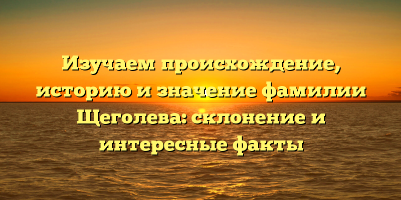 Изучаем происхождение, историю и значение фамилии Щеголева: склонение и интересные факты