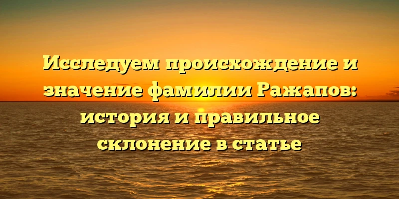 Исследуем происхождение и значение фамилии Ражапов: история и правильное склонение в статье Исследуем происхождение и значение фамилии Ражапов: история и правильное склонение в статье