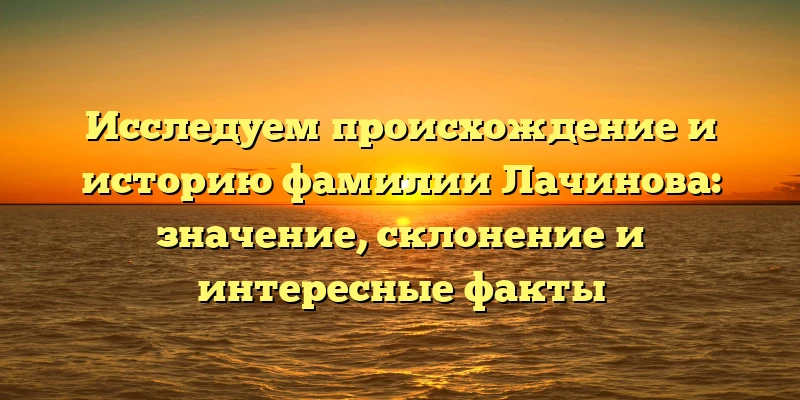 Исследуем происхождение и историю фамилии Лачинова: значение, склонение и интересные факты