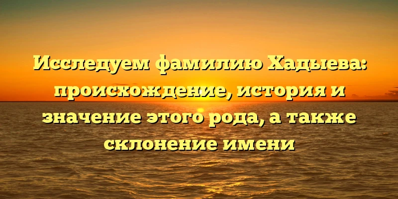 Исследуем фамилию Хадыева: происхождение, история и значение этого рода, а также склонение имени