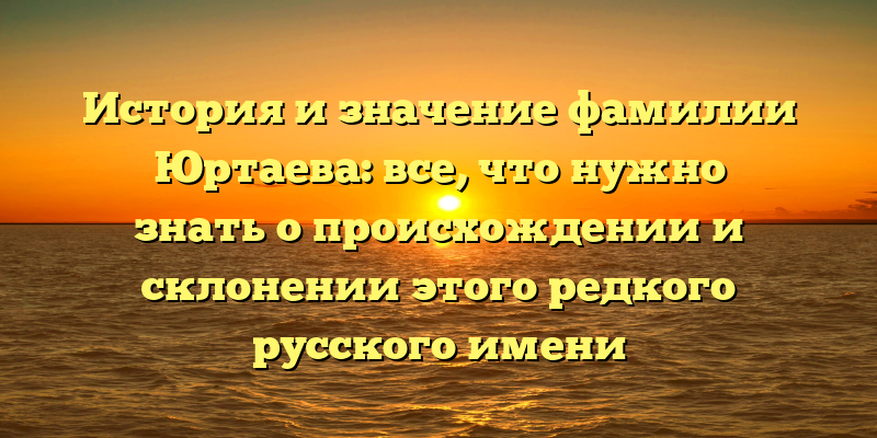 История и значение фамилии Юртаева: все, что нужно знать о происхождении и склонении этого редкого русского имени