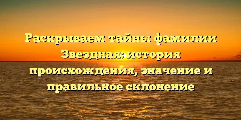 Раскрываем тайны фамилии Звездная: история происхождения, значение и правильное склонение