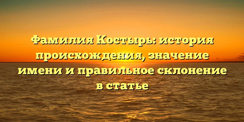 Фамилия Костырь: история происхождения, значение имени и правильное склонение в статье Фамилия Костырь: история происхождения, значение имени и правильное склонение в статье