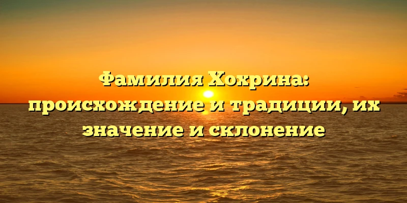 Фамилия Хохрина: происхождение и традиции, их значение и склонение