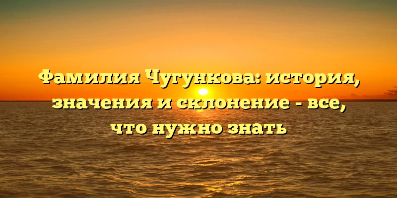Фамилия Чугункова: история, значения и склонение - все, что нужно знать Фамилия Чугункова: история, значения и склонение - все, что нужно знать