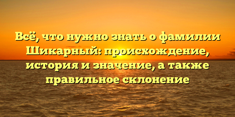 Всё, что нужно знать о фамилии Шикарный: происхождение, история и значение, а также правильное склонение