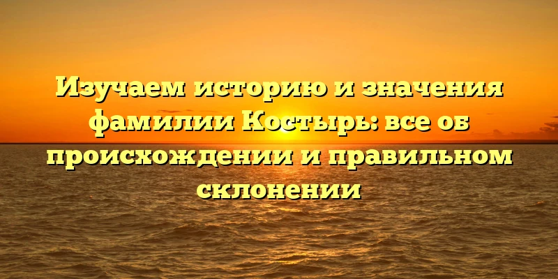 Изучаем историю и значения фамилии Костырь: все об происхождении и правильном склонении Изучаем историю и значения фамилии Костырь: все об происхождении и правильном склонении