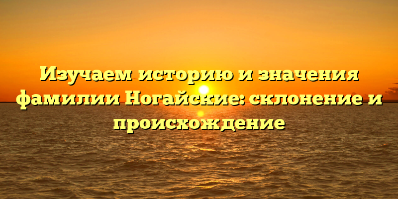 Изучаем историю и значения фамилии Ногайские: склонение и происхождение