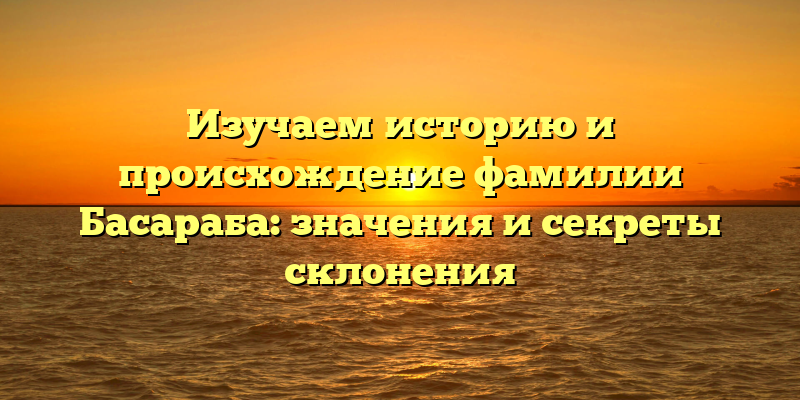 Изучаем историю и происхождение фамилии Басараба: значения и секреты склонения