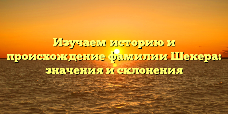 Изучаем историю и происхождение фамилии Шекера: значения и склонения