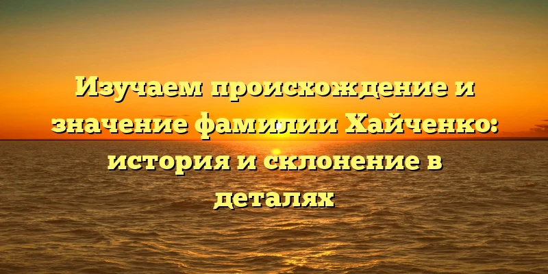 Изучаем происхождение и значение фамилии Хайченко: история и склонение в деталях