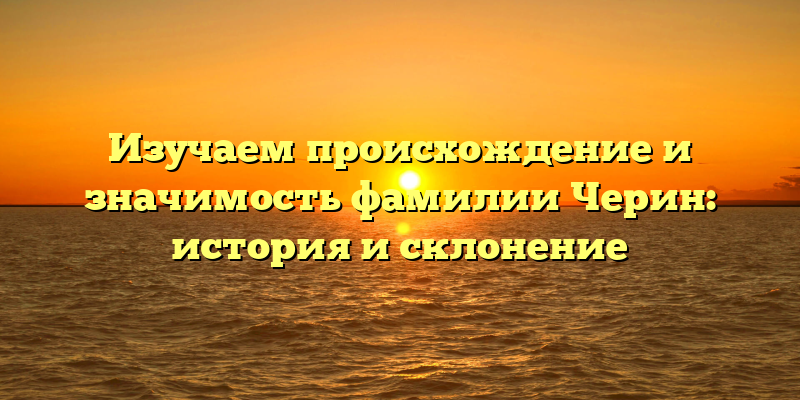 Изучаем происхождение и значимость фамилии Черин: история и склонение