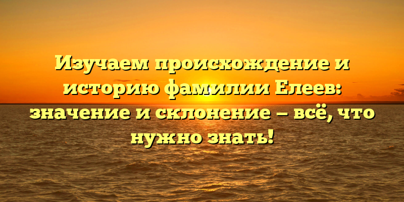 Изучаем происхождение и историю фамилии Елеев: значение и склонение — всё, что нужно знать!