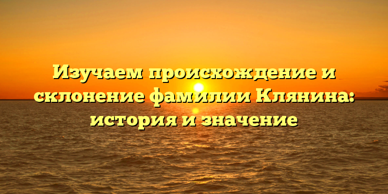Изучаем происхождение и склонение фамилии Клянина: история и значение