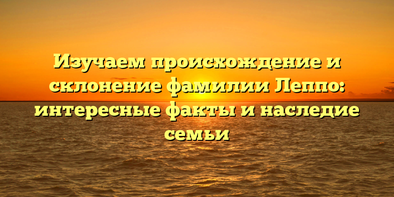 Изучаем происхождение и склонение фамилии Леппо: интересные факты и наследие семьи