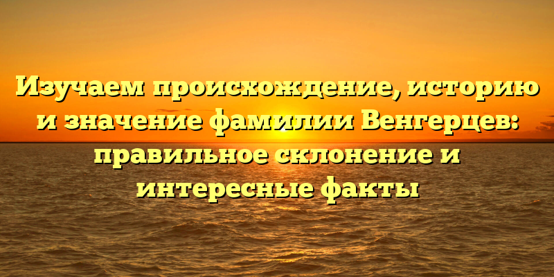 Изучаем происхождение, историю и значение фамилии Венгерцев: правильное склонение и интересные факты