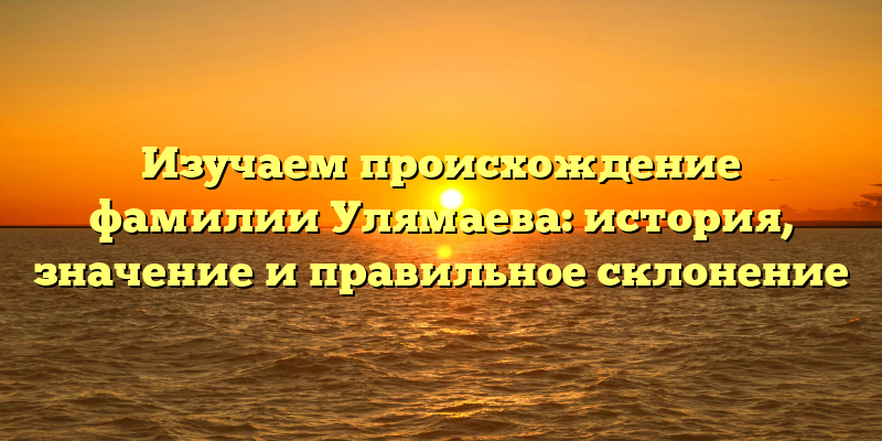 Изучаем происхождение фамилии Улямаева: история, значение и правильное склонение