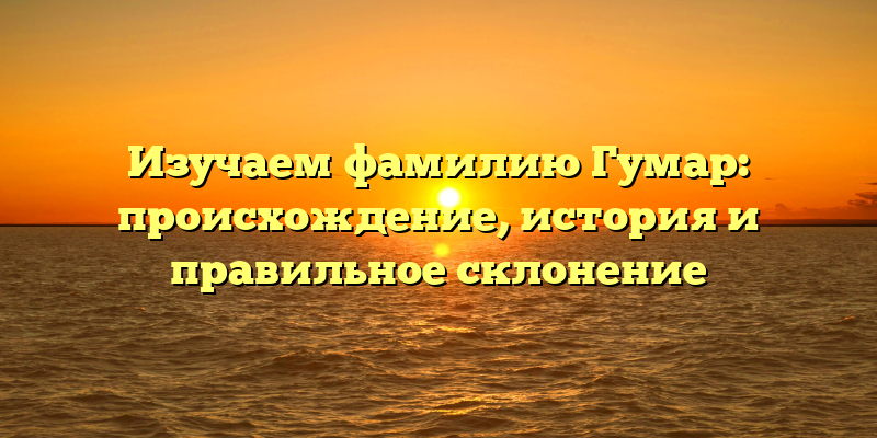 Изучаем фамилию Гумар: происхождение, история и правильное склонение