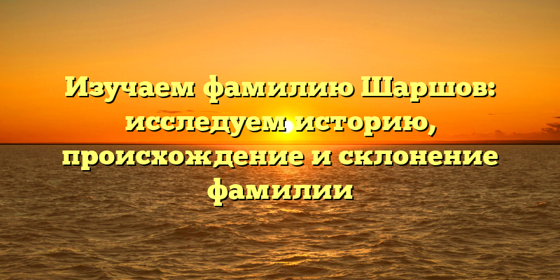 Изучаем фамилию Шаршов: исследуем историю, происхождение и склонение фамилии