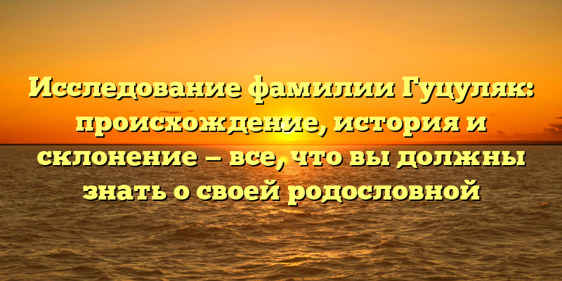Исследование фамилии Гуцуляк: происхождение, история и склонение — все, что вы должны знать о своей родословной