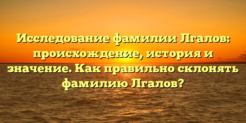 Исследование фамилии Лгалов: происхождение, история и значение. Как правильно склонять фамилию Лгалов?
