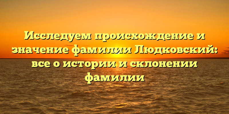 Исследуем происхождение и значение фамилии Людковский: все о истории и склонении фамилии