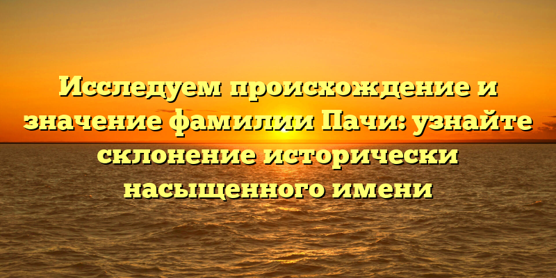Исследуем происхождение и значение фамилии Пачи: узнайте склонение исторически насыщенного имени