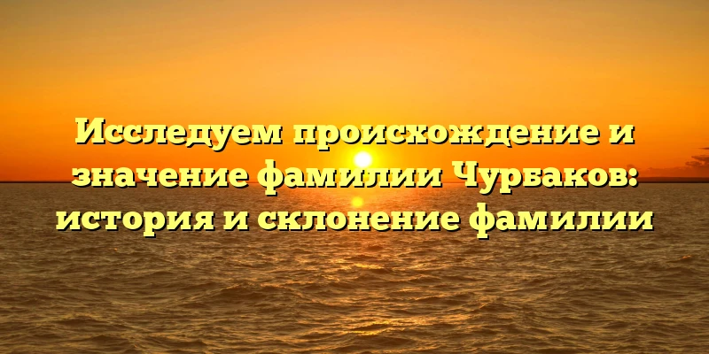 Исследуем происхождение и значение фамилии Чурбаков: история и склонение фамилии