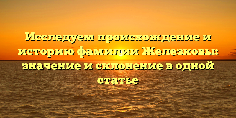 Исследуем происхождение и историю фамилии Железковы: значение и склонение в одной статье