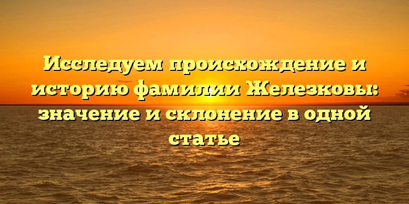 Исследуем происхождение и историю фамилии Железковы: значение и склонение в одной статье Исследуем происхождение и историю фамилии Железковы: значение и склонение в одной статье
