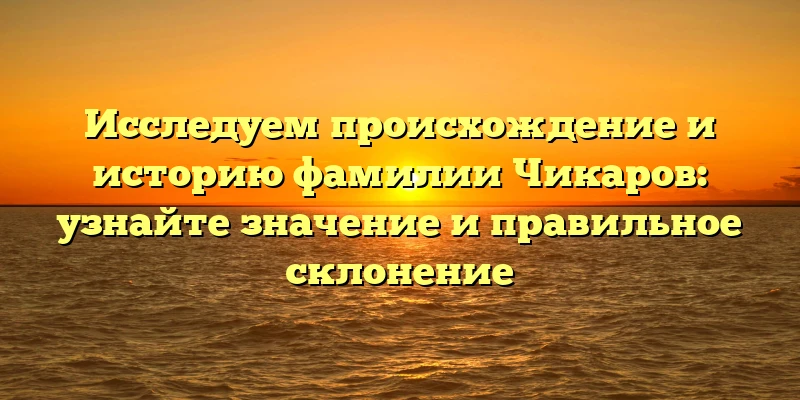 Исследуем происхождение и историю фамилии Чикаров: узнайте значение и правильное склонение Исследуем происхождение и историю фамилии Чикаров: узнайте значение и правильное склонение