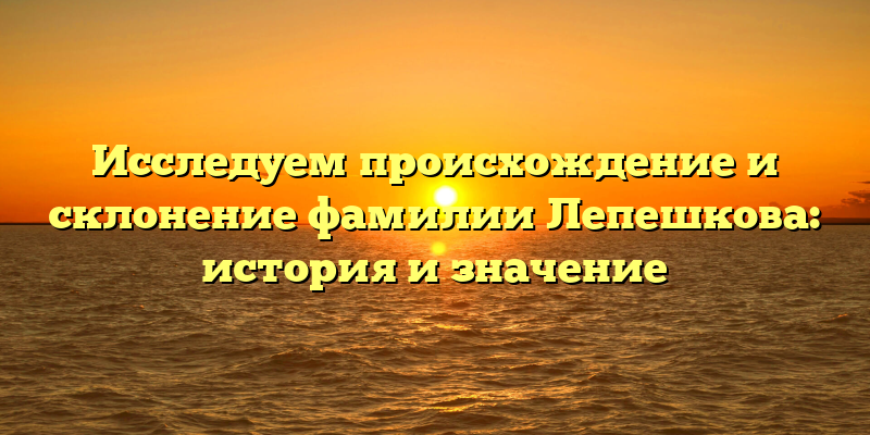 Исследуем происхождение и склонение фамилии Лепешкова: история и значение