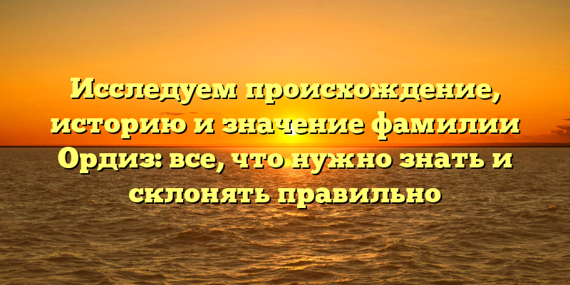 Исследуем происхождение, историю и значение фамилии Ордиз: все, что нужно знать и склонять правильно