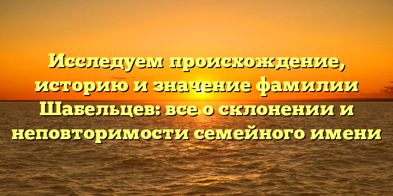 Исследуем происхождение, историю и значение фамилии Шабельцев: все о склонении и неповторимости семейного имени
