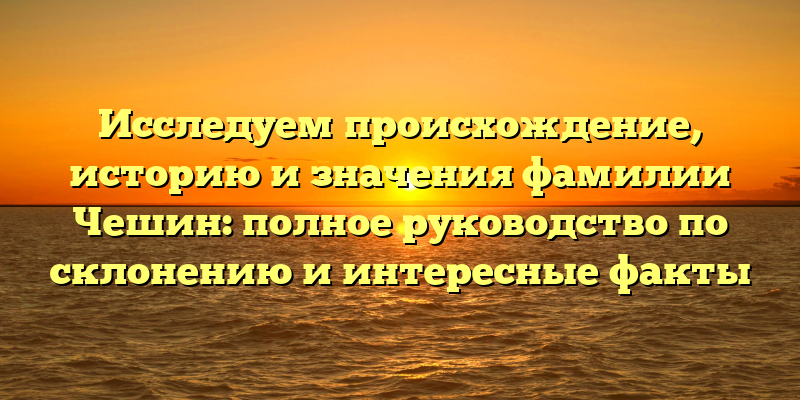 Исследуем происхождение, историю и значения фамилии Чешин: полное руководство по склонению и интересные факты