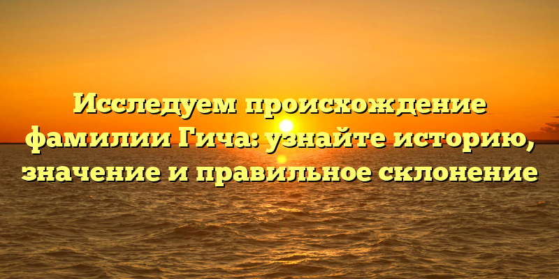 Исследуем происхождение фамилии Гича: узнайте историю, значение и правильное склонение