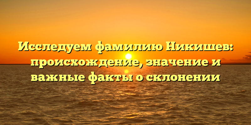 Исследуем фамилию Никишев: происхождение, значение и важные факты о склонении