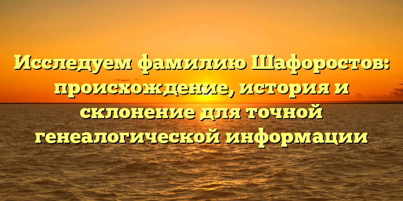 Исследуем фамилию Шафоростов: происхождение, история и склонение для точной генеалогической информации