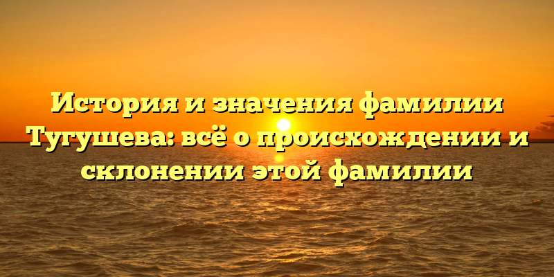 История и значения фамилии Тугушева: всё о происхождении и склонении этой фамилии