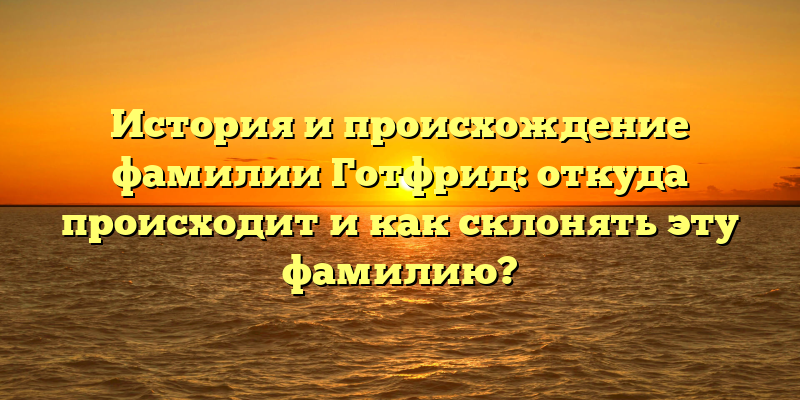 История и происхождение фамилии Готфрид: откуда происходит и как склонять эту фамилию?