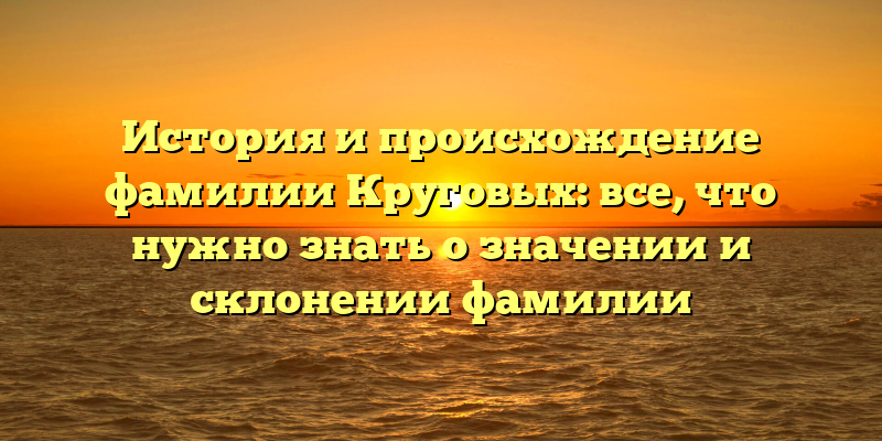 История и происхождение фамилии Круговых: все, что нужно знать о значении и склонении фамилии
