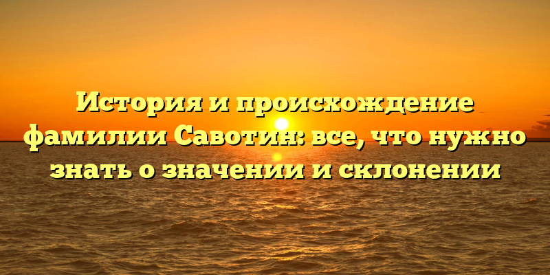 История и происхождение фамилии Савотин: все, что нужно знать о значении и склонении