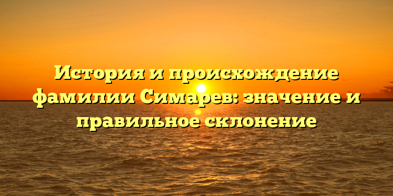 История и происхождение фамилии Симарев: значение и правильное склонение