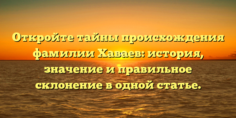 Откройте тайны происхождения фамилии Хаваев: история, значение и правильное склонение в одной статье.