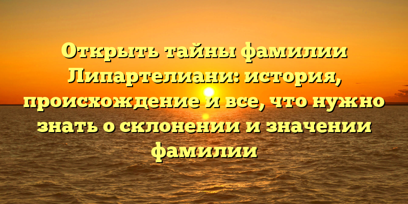 Открыть тайны фамилии Липартелиани: история, происхождение и все, что нужно знать о склонении и значении фамилии